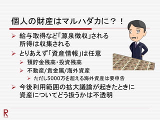 個人の財産はマルハダカに？！
 給与取得など「源泉徴収」される
所得は収集される
 とりあえず「資産情報」は任意
 預貯金残高・投資残高
 不動産/貴金属/海外資産
 ただし5000万を超える海外資産は要申告
 今後利用範囲の拡大議論が起きたときに
資産についてどう扱うかは不透明
 