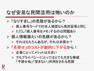 なぜ安易な民間活用は怖いのか
 「なりすまし」の危険があるから？
 個人番号カードでの本人確認なら免許証等と同じ
 ただし「個人番号をメモ」するのは問題あり
 個人情報漏えいの危険があるから？
 それはもちろんあるが、それは本質か？
 「名寄せ」のコストが劇的に下がるから！
 企業にとってメリットは大きい
 でもプライバシーにとってはとても大きな脅威
「予期せぬ」「望まない」利用をされる危険
 