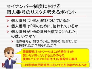 マイナンバー制度における
個人番号のリスクを考えるポイント
 個人番号は「何と」結びついているか
 個人番号は「何のために」使われているか
 個人番号が「他の番号と結びつけられた」
のは、いつか？
 他の番号と「結びついた」情報の「紐付け」は
維持されたか？切られたか？
情報提供ネットワークはこの「紐付け」を
繋いだり切ったりするためのもの
使用したらすぐに「紐付け」を解除する義務
この思想は民間活用においても引き継がれるべき
 