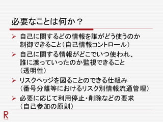 必要なことは何か？
 自己に関するどの情報を誰がどう使うのか
制御できること（自己情報コントロール）
 自己に関する情報がどこでいつ使われ、
誰に渡っていったのか監視できること
（透明性）
 リスクヘッジを図ることのできる仕組み
（番号分離等におけるリスク別情報流通管理）
 必要に応じて利用停止・削除などの要求
（自己参加の原則）
 