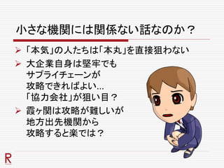 小さな機関には関係ない話なのか？
 「本気」の人たちは「本丸」を直接狙わない
 大企業自身は堅牢でも
サプライチェーンが
攻略できればよい…
「協力会社」が狙い目？
 霞ヶ関は攻略が難しいが
地方出先機関から
攻略すると楽では？
 