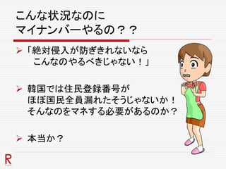 こんな状況なのに
マイナンバーやるの？？
 「絶対侵入が防ぎきれないなら
こんなのやるべきじゃない！」
 韓国では住民登録番号が
ほぼ国民全員漏れたそうじゃないか！
そんなのをマネする必要があるのか？
 本当か？
 