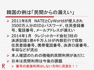韓国の例は「民間からの漏えい」
 2011年8月 NATEとCyWorldが侵入され
3500万人分のIDとパスワード、住民登録番
号、電話番号、メールアドレスが漏えい
 2014年1月 クレジットカード会社3社の
決済記録1億4千万人分が内部犯行で窃取
住民登録番号、携帯電話番号、決済口座番号、
年収などが流出
 本人確認のための積極的民間利用があだに
 日本は民間利用は今後の課題
 番号の直接利用はしない方向に民意を！！
 