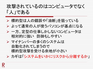 攻撃されているのはコンピュータでなく
「人」である
 標的型は人の錯誤や「油断」を狙っている
 よって通常の人が使うパソコンが基点になる
 一方、定型の仕事しかしないコンピュータは
相対的に強い 防御もしやすい
 マイナンバーの多くのシステムは
自動化されてしまうので
標的型攻撃を受ける余地が小さい
 カギは「システムをいかにリスクから分離するか」
 