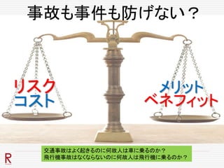 事故も事件も防げない？
メリット
ベネフィット
リスク
コスト
交通事故はよく起きるのに何故人は車に乗るのか？
飛行機事故はなくならないのに何故人は飛行機に乗るのか？
 