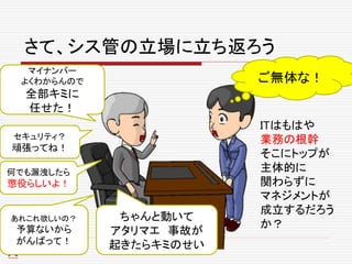 さて、シス管の立場に立ち返ろう
マイナンバー
よくわからんので
全部キミに
任せた！
セキュリティ？
頑張ってね！
あれこれ欲しいの？
予算ないから
がんばって！
何でも漏洩したら
懲役らしいよ！
ご無体な！
ITはもはや
業務の根幹
そこにトップが
主体的に
関わらずに
マネジメントが
成立するだろう
か？
ちゃんと動いて
アタリマエ 事故が
起きたらキミのせい
 