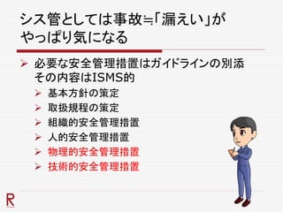 シス管としては事故≒「漏えい」が
やっぱり気になる
 必要な安全管理措置はガイドラインの別添
その内容はISMS的
 基本方針の策定
 取扱規程の策定
 組織的安全管理措置
 人的安全管理措置
 物理的安全管理措置
 技術的安全管理措置
 