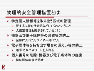 物理的安全管理措置とは
 特定個人情報等を取り扱う区域の管理
 要するに壁を仕切るなどしてくれということ
 入退室管理も例示されている（！）
 機器及び電子媒体等の盗難等の防止
 金庫に入れたりワイヤー付けたり
 電子媒体等を持ち出す場合の漏えい等の防止
 暗号化やパスワードを入れる
 個人番号の削除・機器及び電子媒体等の廃棄
 特に媒体の復活防止
 