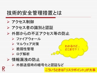 技術的安全管理措置とは
 アクセス制御
 アクセス者の識別と認証
 外部からの不正アクセス等の防止
 ファイアウォール
 マルウェア対策
 脆弱性管理
 ログ解析
 情報漏洩の防止
 外部送信時の暗号化と認証など
わかるけど…
どこまで？！
こういうときは「リスクポイント」が大事
 