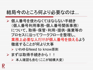 結局今のところ何より必要なのは…
 個人番号を使わなくてはならない手続き
（個人番号利用事務・個人番号関係事務）
について、取得・保管・利用・提供・廃棄等の
プロセスに沿ってワークフローを整理し、
業務上必要な人だけが個人番号を扱えるよう
徹底することが何より大事
 いわゆるNeed to know原則
 まずは取得手続きから！！
 本人確認も含む（ここが結構大変）
 