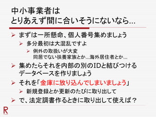 中小事業者は
とりあえず間に合いそうにないなら…
 まずは一所懸命、個人番号集めましょう
 多分最初は大混乱ですよ
 例外の取扱いが大変
同居でない扶養家族とか…海外居住者とか…
 集めたらそれを内部の別のIDと結びつける
データベースを作りましょう
 それを「金庫に放り込んでしまいましょう」
 新規登録とか更新のたびに取り出して
 で、法定調書作るときに取り出して使えば？
 