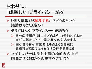 おわりに：
「成熟した」プライバシー論を
 「個人情報」が漏洩するからどうのという
議論はもうたくさん！
 そうではなく「プライバシー」を語ろう
 自分の情報が「誰に」「どのように」使われてるか
まずは意識した上で是々非々の対応をする
 国や自治体や事業者はそのような要求に
責任持って応えられるだけの体制を整える
 マイナンバーは民主主義の枠組みの中で
国民が国の動きを監視すべきでは？
 
