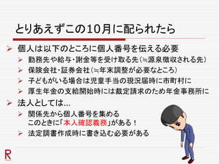 とりあえずこの10月に配られたら
 個人は以下のところに個人番号を伝える必要
 勤務先や給与・謝金等を受け取る先（≒源泉徴収される先）
 保険会社・証券会社（≒年末調整が必要なところ）
 子どもがいる場合は児童手当の現況届時に市町村に
 厚生年金の支給開始時には裁定請求のため年金事務所に
 法人としては…
 関係先から個人番号を集める
このときに「本人確認義務」がある！
 法定調書作成時に書き込む必要がある
 
