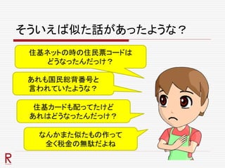 そういえば似た話があったような？
住基ネットの時の住民票コードは
どうなったんだっけ？
あれも国民総背番号と
言われていたような？
住基カードも配ってたけど
あれはどうなったんだっけ？
なんかまた似たもの作って
全く税金の無駄だよね
 