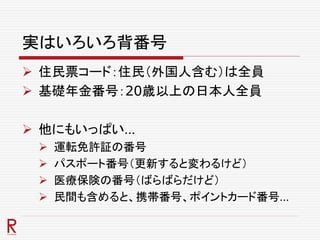 実はいろいろ背番号
 住民票コード：住民（外国人含む）は全員
 基礎年金番号：20歳以上の日本人全員
 他にもいっぱい…
 運転免許証の番号
 パスポート番号（更新すると変わるけど）
 医療保険の番号（ばらばらだけど）
 民間も含めると、携帯番号、ポイントカード番号…
 