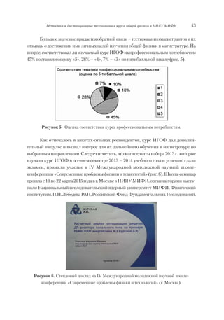 43Методика и дистанционные технологии в курсе общей физики в НИЯУ МИФИ
Большоезначениепридаетсяобратнойсвязи–тестированиюмагистрантовиих
отзывам о достижении ими личных целей изучения общей физики в магистратуре. На
вопрос,соответствоваллиизучаемыйкурсИГОФихпрофессиональнымпотребностям
45% поставили оценку «5», 28% – «4», 7% – «3» по пятибалльной шкале (рис. 5).
Рисунок 5. Оценка соответствия курса профессиональным потребностям.
Как отмечалось в анкетах отзывах респондентов, курс ИГОФ дал дополни
тельный импульс и вызвал интерес для их дальнейшего обучения в магистратуре по
выбраннымнаправлениям.Следуетотметить,чтомагистрантынабора2013г.,которые
изучали курс ИГОФ в осеннем семестре 2013 – 2014 учебного года и успешно сдали
экзамен, приняли участие в IV Международной молодежной научной школе
конференции«Современныепроблемыфизикиитехнологий»(рис.6).Школа семинар
прошлас19по22марта2015годавг.МосквевНИЯУМИФИ,организаторамивысту
пили Национальный исследовательский ядерный университет МИФИ, Физический
институтим.П.Н.ЛебедеваРАН,РоссийскийФондФундаментальныхИсследований.
Рисунок 6. Стендовый доклад на IV Международной молодежной научной школе
конференции «Современные проблемы физики и технологий» (г. Москва).
Copyright ОАО «ЦКБ «БИБКОМ» & ООО «Aгентство Kнига-Cервис»
 