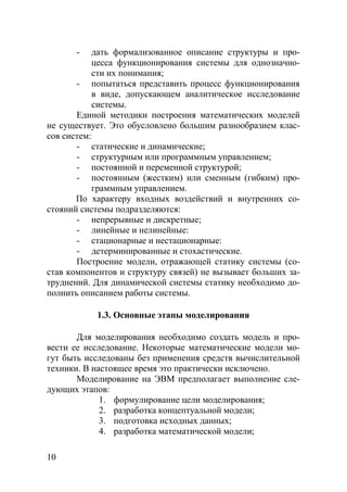 10
- дать формализованное описание структуры и про-
цесса функционирования системы для однозначно-
сти их понимания;
- попытаться представить процесс функционирования
в виде, допускающем аналитическое исследование
системы.
Единой методики построения математических моделей
не существует. Это обусловлено большим разнообразием клас-
сов систем:
- статические и динамические;
- структурным или программным управлением;
- постоянной и переменной структурой;
- постоянным (жестким) или сменным (гибким) про-
граммным управлением.
По характеру входных воздействий и внутренних со-
стояний системы подразделяются:
- непрерывные и дискретные;
- линейные и нелинейные:
- стационарные и нестационарные:
- детерминированные и стохастические.
Построение модели, отражающей статику системы (со-
став компонентов и структуру связей) не вызывает больших за-
труднений. Для динамической системы статику необходимо до-
полнить описанием работы системы.
1.3. Основные этапы моделирования
Для моделирования необходимо создать модель и про-
вести ее исследование. Некоторые математические модели мо-
гут быть исследованы без применения средств вычислительной
техники. В настоящее время это практически исключено.
Моделирование на ЭВМ предполагает выполнение сле-
дующих этапов:
1. формулирование цели моделирования;
2. разработка концептуальной модели;
3. подготовка исходных данных;
4. разработка математической модели;
Copyright ОАО «ЦКБ «БИБКОМ» & ООО «Aгентство Kнига-Cервис»
 