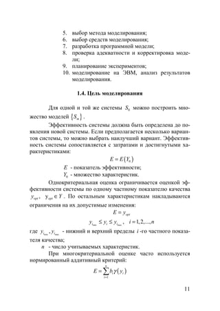 11
5. выбор метода моделирования;
6. выбор средств моделирования;
7. разработка программной модели;
8. проверка адекватности и корректировка моде-
ли;
9. планирование экспериментов;
10. моделирование на ЭВМ, анализ результатов
моделирования.
1.4. Цель моделирования
Для одной и той же системы 0S можно построить мно-
жество моделей { }mS .
Эффективность системы должна быть определена до по-
явления новой системы. Если предполагается несколько вариан-
тов системы, то можно выбрать наилучший вариант. Эффектив-
ность системы сопоставляется с затратами и достигнутыми ха-
рактеристиками:
( )0E E Y=
E - показатель эффективности;
0Y - множество характеристик.
Однокритериальная оценка ограничивается оценкой эф-
фективности системы по одному частному показателю качества
, yopt opty Y∈ . По остальным характеристикам накладываются
ограничения на их допустимые изменения:
optE y=
min max
, 1,2,...,i i iy y y i n≤ ≤ =
где min max
,i iy y - нижний и верхний пределы i -го частного показа-
теля качества;
n - число учитываемых характеристик.
При многокритериальной оценке часто используется
нормированный аддитивный критерий:
( )
1
n
i i
i
E b yγ
=
= ∑
Copyright ОАО «ЦКБ «БИБКОМ» & ООО «Aгентство Kнига-Cервис»
 