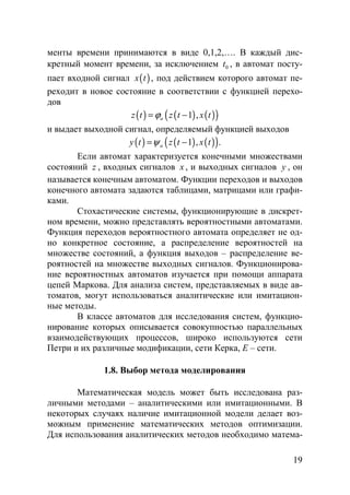 19
менты времени принимаются в виде 0,1,2,…. В каждый дис-
кретный момент времени, за исключением 0t , в автомат посту-
пает входной сигнал ( )x t , под действием которого автомат пе-
реходит в новое состояние в соответствии с функцией перехо-
дов
( ) ( ) ( )( )1 ,az t z t x tϕ= −
и выдает выходной сигнал, определяемый функцией выходов
( ) ( ) ( )( )1 , .ay t z t x tψ= −
Если автомат характеризуется конечными множествами
состояний z , входных сигналов x , и выходных сигналов y , он
называется конечным автоматом. Функции переходов и выходов
конечного автомата задаются таблицами, матрицами или графи-
ками.
Стохастические системы, функционирующие в дискрет-
ном времени, можно представлять вероятностными автоматами.
Функция переходов вероятностного автомата определяет не од-
но конкретное состояние, а распределение вероятностей на
множестве состояний, а функция выходов – распределение ве-
роятностей на множестве выходных сигналов. Функционирова-
ние вероятностных автоматов изучается при помощи аппарата
цепей Маркова. Для анализа систем, представляемых в виде ав-
томатов, могут использоваться аналитические или имитацион-
ные методы.
В классе автоматов для исследования систем, функцио-
нирование которых описывается совокупностью параллельных
взаимодействующих процессов, широко используются сети
Петри и их различные модификации, сети Керка, Е – сети.
1.8. Выбор метода моделирования
Математическая модель может быть исследована раз-
личными методами – аналитическими или имитационными. В
некоторых случаях наличие имитационной модели делает воз-
можным применение математических методов оптимизации.
Для использования аналитических методов необходимо матема-
Copyright ОАО «ЦКБ «БИБКОМ» & ООО «Aгентство Kнига-Cервис»
 