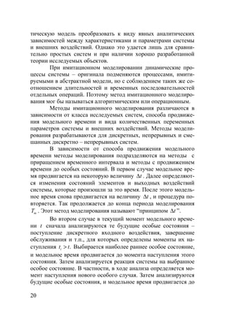 20
тическую модель преобразовать к виду явных аналитических
зависимостей между характеристиками и параметрами системы
и внешних воздействий. Однако это удается лишь для сравни-
тельно простых систем и при наличии хорошо разработанной
теории исследуемых объектов.
При имитационном моделировании динамические про-
цессы системы – оригинала подменяются процессами, имити-
руемыми в абстрактной модели, но с соблюдением таких же со-
отношением длительностей и временных последовательностей
отдельных операций. Поэтому метод имитационного моделиро-
вания мог бы называться алгоритмическим или операционным.
Методы имитационного моделирования различаются в
зависимости от класса исследуемых систем, способа продвиже-
ния модельного времени и вида количественных переменных
параметров системы и внешних воздействий. Методы модели-
рования разрабатываются для дискретных, непрерывных и сме-
шанных дискретно – непрерывных систем.
В зависимости от способа продвижения модельного
времени методы моделирования подразделяются на методы с
приращением временного интервала и методы с продвижением
времени до особых состояний. В первом случае модельное вре-
мя продвигается на некоторую величину t∆ . Далее определяют-
ся изменения состояний элементов и выходных воздействий
системы, которые произошли за это время. После этого модель-
ное время снова продвигается на величину t∆ , и процедура по-
вторяется. Так продолжается до конца периода моделирования
mT . Этот метод моделирования называют “принципом t∆ ”.
Во втором случае в текущий момент модельного време-
ни t сначала анализируются те будущие особые состояния –
поступление дискретного входного воздействия, завершение
обслуживания и т.п., для которых определены моменты их на-
ступления .it t> Выбирается наиболее раннее особое состояние,
и модельное время продвигается до момента наступления этого
состояния. Затем анализируется реакция системы на выбранное
особое состояние. В частности, в ходе анализа определяется мо-
мент наступления нового особого случая. Затем анализируются
будущие особые состояния, и модельное время продвигается до
Copyright ОАО «ЦКБ «БИБКОМ» & ООО «Aгентство Kнига-Cервис»
 