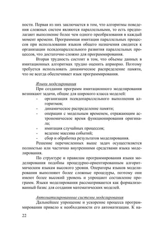 22
ности. Первая из них заключается в том, что алгоритмы поведе-
ния сложных систем являются параллельными, то есть предпо-
лагают выполнение более чем одного преобразования в каждый
момент времени. Программная имитация параллельных процес-
сов при использовании языков общего назначения сводится к
организации псевдопараллельного развития параллельных про-
цессов, что достаточно сложно для программирования.
Вторая трудность состоит в том, что объемы данных в
имитационных алгоритмах трудно оценить априорно. Поэтому
требуется использовать динамическое распределение памяти,
что не всегда обеспечивает язык программирования.
Языки моделирования
При создании программ имитационного моделирования
возникают задачи, общие для широкого класса моделей:
- организация псевдопараллельного выполнения ал-
горитмов;
- динамическое распределение памяти;
- операции с модельным временем, отражающим ас-
трономическое время функционирования оригина-
ла;
- имитация случайных процессов;
- ведение массива событий;
- сбор и обработка результатов моделирования.
Решение перечисленных выше задач осуществляется
полностью или частично внутренними средствами языка моде-
лирования.
По структуре и правилам программирования языки мо-
делирования подобны процедурно-ориентированным алгорит-
мическим языкам высокого уровня. Операторы языков модели-
рования выполняют более сложные процедуры, поэтому они
имеют более высокий уровень и упрощают составление про-
грамм. Языки моделирования рассматриваются как формализо-
ванный базис для создания математических моделей.
Автоматизированные системы моделирования
Дальнейшее упрощение и ускорение процесса програм-
мирования привело к необходимости его автоматизации. К на-
Copyright ОАО «ЦКБ «БИБКОМ» & ООО «Aгентство Kнига-Cервис»
 