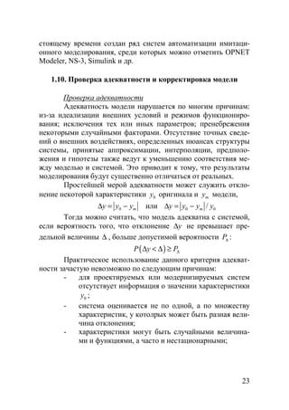 23
стоящему времени создан ряд систем автоматизации имитаци-
онного моделирования, среди которых можно отметить OPNET
Modeler, NS-3, Simulink и др.
1.10. Проверка адекватности и корректировка модели
Проверка адекватности
Адекватность модели нарушается по многим причинам:
из-за идеализации внешних условий и режимов функциониро-
вания; исключения тех или иных параметров; пренебрежения
некоторыми случайными факторами. Отсутствие точных сведе-
ний о внешних воздействиях, определенных нюансах структуры
системы, принятые аппроксимации, интерполяции, предполо-
жения и гипотезы также ведут к уменьшению соответствия ме-
жду моделью и системой. Это приводит к тому, что результаты
моделирования будут существенно отличаться от реальных.
Простейшей мерой адекватности может служить откло-
нение некоторой характеристики 0y оригинала и my модели,
0 my y y∆ = − или 0 0/my y y y∆ = −
Тогда можно считать, что модель адекватна с системой,
если вероятность того, что отклонение y∆ не превышает пре-
дельной величины ∆ , больше допустимой вероятности P∆ :
( )P y P∆∆ < ∆ ≥
Практическое использование данного критерия адекват-
ности зачастую невозможно по следующим причинам:
- для проектируемых или модернизируемых систем
отсутствует информация о значении характеристики
0y ;
- система оценивается не по одной, а по множеству
характеристик, у котолрых может быть разная вели-
чина отклонения;
- характеристики могут быть случайными величина-
ми и функциями, а часто и нестационарными;
Copyright ОАО «ЦКБ «БИБКОМ» & ООО «Aгентство Kнига-Cервис»
 