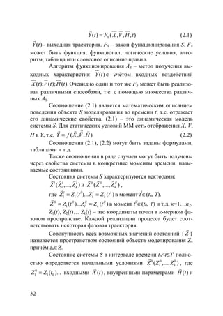 32
( ) ( , , , )SY t F X V H t=
r
(2.1)
( )Y t
r
- выходная траектория. FS – закон функционирования S. FS
может быть функция, функционал, логические условия, алго-
ритм, таблица или словесное описание правил.
Алгоритм функционирования AS – метод получения вы-
ходных характеристик ( )Y t с учётом входных воздействий
( ); ( ); ( ).X t V t H t Очевидно один и тот же FS может быть реализо-
ван различными способами, т.е. с помощью множества различ-
ных AS.
Соотношение (2.1) является математическим описанием
поведения объекта S моделирования во времени t, т.е. отражает
его динамические свойства. (2.1) – это динамическая модель
системы S. Для статических условий ММ есть отображения X, V,
H в Y, т.е. ( , , )Y f X V H=
rr r rv
(2.2)
Соотношения (2.1), (2.2) могут быть заданы формулами,
таблицами и т.д.
Также соотношения в ряде случаев могут быть получены
через свойства системы в конкретные моменты времени, назы-
ваемые состояниями.
Состояния системы S характеризуются векторами:
1( ,..., )l l l
kZ Z Z
r r r
и 1( ,..., )ll ll ll
kZ Z Z
r r r
,
где 1 1( )... ( )l l l l
k kZ Z t Z Z t= =
r
в момент tl
∈(t0, T).
1 1( )... ( )ll ll ll ll
l kZ Z t Z Z t= =
r
в момент tll
∈(t0, T) и т.д. к=1…nZ.
Z1(t), Z2(t)… Zk(t) – это координаты точки в к-мерном фа-
зовом пространстве. Каждой реализации процесса будет соот-
ветствовать некоторая фазовая траектория.
Совокупность всех возможных значений состояний { Z
r
}
называется пространством состояний объекта моделирования Z,
причём zk∈Z.
Состояние системы S в интервале времени t0<t≤Tl
полно-
стью определяется начальными условиями 0 0 0
1( ,..., )kZ Z Z
r
, где
0
1 1 0( )...Z Z t= входными ( )X t
r
, внутренними параметрами ( )H t
r
и
Copyright ОАО «ЦКБ «БИБКОМ» & ООО «Aгентство Kнига-Cервис»
 