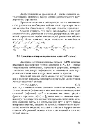35
Дифференциальные уравнения, Д – схемы являются ма-
тематическим аппаратом теории систем автоматического регу-
лирования, управления.
При проектировании и эксплуатации систем автоматиче-
ского управления необходимо выбрать такие параметры систе-
мы, которые бы обеспечивали требуемую точность управления.
Следует отметить, что часто используемые в системах
автоматического управления системы дифференциальных урав-
нений определяются путём линеаризацией управления объекта
(системы), более сложного вида, имеющего нелинейности:
1 1
( , ,... , , ,... ) 0n n m n
nF y y y x x x− −
= ;
1
1
0 0 0 0 0
... ...n n m
n n m
dF dF dF dF dF
y y y y y x x
dy dy dy dx dx
−
−
∆ + ∆ ∆ + ∆ = ∆ + ∆ + ∆ .
2.3. Дискретно-детерминированные модели (F-схемы)
Дискретно-детерминированные модели (ДДМ) являются
предметом рассмотрения теории автоматов (ТА). ТА – раздел
теоретической кибернетики, изучающей устройства, перераба-
тывающие дискретную информацию и меняющего свои внут-
ренние состояния лишь в допустимые моменты времени.
Конечный автомат имеет множество внутренних состоя-
ний и входных сигналов, являющихся конечными множествами.
Автомат задаётся F- схемой:
F=<z,x,y,ϕ,ψ,z0>, (2.7)
где z,x,y – соответственно конечные множества входных, вы-
ходных сигналов (алфавитов) и конечное множество внутренних
состояний (алфавита). z0∈Z – начальное состояние; ϕ(z,x) –
функция переходов; ψ(z,x) – функция выхода. Автомат функ-
ционирует в дискретном автоматном времени, моментами кото-
рого являются такты, т.е. примыкающие друг к другу равные
интервалы времени, каждому из которых соответствуют посто-
янные значения входного, выходного сигнала и внутреннего со-
стояния. Абстрактный автомат имеет один входной и один вы-
ходной каналы.
Copyright ОАО «ЦКБ «БИБКОМ» & ООО «Aгентство Kнига-Cервис»
 