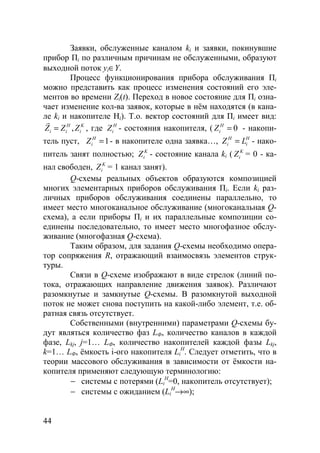 44
Заявки, обслуженные каналом ki и заявки, покинувшие
прибор Пi по различным причинам не обслуженными, образуют
выходной поток yi∈Y.
Процесс функционирования прибора обслуживания Пi
можно представить как процесс изменения состояний его эле-
ментов во времени Zi(t). Переход в новое состояние для Пi озна-
чает изменение кол-ва заявок, которые в нём находятся (в кана-
ле ki и накопителе Hi). Т.о. вектор состояний для Пi имеет вид:
,H K
i i iZ Z Z=
r
, где H
iZ - состояния накопителя, ( 0H
iZ = - накопи-
тель пуст, 1H
iZ = - в накопителе одна заявка…, H H
i iZ L= - нако-
питель занят полностью; K
iZ - состояние канала ki ( K
iZ = 0 - ка-
нал свободен, K
iZ = 1 канал занят).
Q-схемы реальных объектов образуются композицией
многих элементарных приборов обслуживания Пi. Если ki раз-
личных приборов обслуживания соединены параллельно, то
имеет место многоканальное обслуживание (многоканальная Q-
схема), а если приборы Пi и их параллельные композиции со-
единены последовательно, то имеет место многофазное обслу-
живание (многофазная Q-схема).
Таким образом, для задания Q-схемы необходимо опера-
тор сопряжения R, отражающий взаимосвязь элементов струк-
туры.
Связи в Q-схеме изображают в виде стрелок (линий по-
тока, отражающих направление движения заявок). Различают
разомкнутые и замкнутые Q-схемы. В разомкнутой выходной
поток не может снова поступить на какой-либо элемент, т.е. об-
ратная связь отсутствует.
Собственными (внутренними) параметрами Q-схемы бу-
дут являться количество фаз LФ, количество каналов в каждой
фазе, Lkj, j=1… LФ, количество накопителей каждой фазы Lkj,
k=1… LФ, ёмкость i-ого накопителя Li
H
. Следует отметить, что в
теории массового обслуживания в зависимости от ёмкости на-
копителя применяют следующую терминологию:
− системы с потерями (Li
H
=0, накопитель отсутствует);
− системы с ожиданием (Li
H
→∞);
Copyright ОАО «ЦКБ «БИБКОМ» & ООО «Aгентство Kнига-Cервис»
 