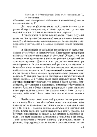 45
− системы с ограниченной ёмкостью накопителя Нi
(смешанные).
Обозначим всю совокупность собственных параметров Q-схемы
как подмножество Н.
Для задания Q-схемы также необходимо описать алго-
ритмы её функционирования, которые определяют правила по-
ведения заявок в различных неоднозначных ситуациях.
В зависимости от места возникновения таких ситуаций
различают алгоритмы (дисциплины) ожидания заявок в накопи-
теле Нi и обслуживания заявок каналом ki. Неоднородность по-
тока заявок учитывается с помощью введения класса приорите-
тов.
В зависимости от динамики приоритетов Q-схемы раз-
личают статические и динамические. Статические приоритеты
назначаются заранее и не зависят от состояний Q-схемы, т.е. они
являются фиксированными в пределах решения конкретной за-
дачи моделирования. Динамические приоритеты возникают при
моделировании. Исходя из правил выбора заявок из накопитель
Нi на обслуживание каналом ki можно выделить относительные
и абсолютные приоритеты. Относительный приоритет означа-
ет, что заявка с более высоким приоритетом, поступившая в на-
копитель Н, ожидает окончания обслуживания представляющей
заявки каналом ki и только после этого занимает канал. Абсо-
лютный приоритет означает, что заявка с более высоким при-
оритетом, поступившая в накопитель, прерывает обслуживание
каналом ki заявки с более низким приоритетом и сами занимает
канал (при этом вытесненная из ki заявка может либо покинуть
систему, либо может быть снова записана на какое-то место в
Нi).
Необходимо также знать набор правил, по которым заяв-
ки покидают Нi и ki: для Нi – либо правила переполнения, либо
правила ухода, связанные с истечением времени ожидания заяв-
ки в Нi; для ki – правила выбора маршрутов или направлений
ухода. Кроме того, для заявок необходимо задать правила, по
которым они остаются в канале ki, т.е. правила блокировок ка-
нала. При этом различают блокировки ki по выходу и по входу.
Такие блокировки отражают наличие управляющих связей в
Q-схеме, регулирующих поток заявок в зависимости от состоя-
Copyright ОАО «ЦКБ «БИБКОМ» & ООО «Aгентство Kнига-Cервис»
 