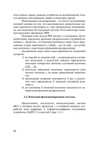48
ется очередь заявок; реакция устройства на возникновение отка-
за в процессе обслуживания заявки и некоторые другие.
Имитационное моделирование – это метод исследования,
который основан на том, что анализируемая динамическая сис-
тема заменяется имитатором и с ним производятся эксперимен-
ты для получения об изучаемой системе. Роль имитатора зачас-
тую выполняет программа ЭВМ.
Основная идея метода ИМ состоит в следующем. Пусть
необходимо определить функцию распределения случайной ве-
личины y. Допустим, что искомая величина y может быть пред-
ставлена в виде зависимости: y=f(α,β,....,ω) где α,β,....,ω случай-
ные величины с известными функциями распределения.
Для решения задач такого вида применяется следующий
алгоритм:
1) по каждой из величин α,β,....,ω производится случай-
ное испытание, в результате каждого определяется
некоторое конкретное значение случайной величины
αi,βi,....,ωi;
2) используя найденные величины, определяется одно
частное значение yi по выше приведённой зависимо-
сти;
3) предыдущие операции повторяются N раз, в резуль-
тате чего определяется N значений случайной вели-
чины y;
4) на основании N значений величины находится её эм-
пирическая функция распределения.
3.2. Имитация функционирования системы
Предположим, исследуется вычислительная система
(ВС), в которую входит процессор 1 с основной памятью, уст-
ройство вода перфокарт 4, алфавитно-цифровое печатающее
устройство (АЦПУ) 2 и дисплей 3 (рис. 3.1.).
Copyright ОАО «ЦКБ «БИБКОМ» & ООО «Aгентство Kнига-Cервис»
 