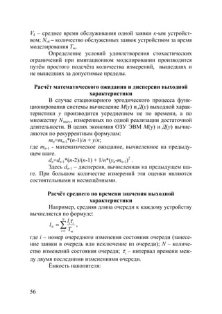56
Vk – среднее время обслуживания одной заявки к-ым устройст-
вом; Nok – количество обслуженных заявок устройством за время
моделирования Tm.
Определение условий удовлетворения стохастических
ограничений при имитационном моделировании производится
путём простого подсчёта количества измерений, вышедших и
не вышедших за допустимые пределы.
Расчёт математического ожидания и дисперсии выходной
характеристики
В случае стационарного эргодического процесса функ-
ционирования системы вычисление М(у) и Д(у) выходной харак-
теристики у производится усреднением не по времени, а по
множеству Nзнач., измеренных по одной реализации достаточной
длительности. В целях экономия ОЗУ ЭВМ М(у) и Д(у) вычис-
ляются по рекуррентным формулам:
mn=mn-1*(n-1)/n + y/n;
где mn-1 - математическое ожидание, вычисленное на предыду-
щем шаге.
dn=dn-1*(n-2)/(n-1) + 1/n*(yn-mn-1)2
.
Здесь dn-1 – дисперсия, вычисленная на предыдущем ша-
ге. При большом количестве измерений эти оценки являются
состоятельными и несмещёнными.
Расчёт среднего по времени значения выходной
характеристики
Например, средняя длина очереди к каждому устройству
вычисляется по формуле:
1
N
i i
N
i m
l
l
T
τ
=
= ∑ ,
где i – номер очередного изменения состояния очереди (занесе-
ние заявки в очередь или исключение из очереди); N – количе-
ство изменений состояния очереди; iτ – интервал времени меж-
ду двумя последними изменениями очереди.
Ёмкость накопителя:
Copyright ОАО «ЦКБ «БИБКОМ» & ООО «Aгентство Kнига-Cервис»
 