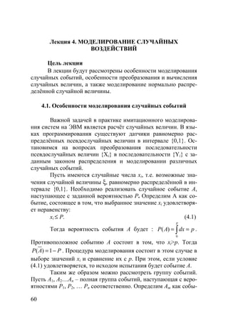 60
Лекция 4. МОДЕЛИРОВАНИЕ СЛУЧАЙНЫХ
ВОЗДЕЙСТВИЙ
Цель лекции
В лекции будут рассмотрены особенности моделирования
случайных событий, особенности преобразования и вычисления
случайных величин, а также моделирование нормально распре-
делённой случайной величины.
4.1. Особенности моделирования случайных событий
Важной задачей в практике имитационного моделирова-
ния систем на ЭВМ является расчёт случайных величин. В язы-
ках программирования существуют датчики равномерно рас-
пределённых псевдослучайных величин в интервале {0,1}. Ос-
тановимся на вопросах преобразования последовательности
псевдослучайных величин {Xi} в последовательности {Yi} с за-
данным законом распределения и моделировании различных
случайных событий.
Пусть имеются случайные числа xi, т.е. возможные зна-
чения случайной величины ξ, равномерно распределённой в ин-
тервале {0,1}. Необходимо реализовать случайное событие А,
наступающее с заданной вероятностью Р. Определим А как со-
бытие, состоящее в том, что выбранное значение xi удовлетворя-
ет неравенству:
xi ≤ Р. (4.1)
Тогда вероятность события А будет :
0
( )
p
P A dx p= =∫ .
Противоположное событию А состоит в том, что xi>р. Тогда
( ) 1P A P= − . Процедура моделирования состоит в этом случае в
выборе значений xi и сравнение их с р. При этом, если условие
(4.1) удовлетворяется, то исходом испытания будет событие А.
Таким же образом можно рассмотреть группу событий.
Пусть А1, А2…Аn – полная группа событий, наступающая с веро-
ятностями Р1, Р2, … Рn соответственно. Определим Аm как собы-
Copyright ОАО «ЦКБ «БИБКОМ» & ООО «Aгентство Kнига-Cервис»
 