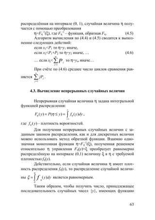63
распределённая на интервале (0, 1), случайная величина η полу-
чается с помощью преобразования
η=Fη
-1
(ξ), где Fη
-1
– функция, обратная Fη. (4.5)
Алгоритм вычисления по (4.4) и (4.5) сводится к выпол-
нению следующих действий:
если х1<Р1 то η=y1 иначе,
если х2<Р1+Р2 то η=y2 иначе, … (4.6)
… если хj<
1
m
j
j
P=
∑ то η=ym иначе…
При счёте по (4.6) среднее число циклов сравнения рав-
няется
1
j
j
jP
∞
=
∑ .
4.3. Вычисление непрерывных случайных величин
Непрерывная случайная величина η задана интегральной
функцией распределения:
( ) ( ) ( )
y
F y P y f y dyη ηη
−∞
= ≤ = ∫ ,
где ( )f yη – плотность вероятностей.
Для получения непрерывных случайных величин с за-
данным законом распределения, как и для дискретных величин
можно использовать метод обратной функции. Взаимно одно-
значная монотонная функция η=Fη
-1
(ξ), полученная решением
относительно η управления Fη(y)=ξ преобразует равномерно
распределённую на интервале (0,1) величину ξ в η с требуемой
плотностью fη(y).
Действительно, если случайная величина η имеет плот-
ность распределения fη(y), то распределение случайной величи-
ны
0
( )y dyf
η
η
ξ = ∫ является равномерным.
Таким образом, чтобы получить число, принадлежащее
последовательность случайных чисел {y}, имеющих функцию
Copyright ОАО «ЦКБ «БИБКОМ» & ООО «Aгентство Kнига-Cервис»
 