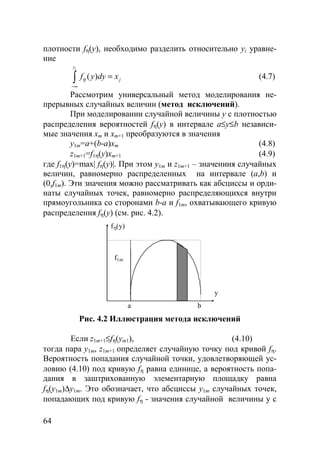 64
плотности fη(y), необходимо разделить относительно yi уравне-
ние
( )
iy
jf y dy xη
−∞
=∫ (4.7)
Рассмотрим универсальный метод моделирования не-
прерывных случайных величин (метод исключений).
При моделировании случайной величины y с плотностью
распределения вероятностей fη(y) в интервале a≤y≤b независи-
мые значения xm и xm+1 преобразуются в значения
y1m=a+(b-a)xm (4.8)
z1m+1=f1η(y)xm+1 (4.9)
где f1η(y)=max| fη(y)|. При этом y1m и z1m+1 – значениия случайных
величин, равномерно распределенных на интервале (a,b) и
(0,f1m). Эти значения можно рассматривать как абсциссы и орди-
наты случайных точек, равномерно распределяющихся внутри
прямоугольника со сторонами b-a и f1m, охватывающего кривую
распределения fη(y) (см. рис. 4.2).
a b
f1m
y
fη(y)
Рис. 4.2 Иллюстрация метода исключений
Если z1m+1≤fη(ym1), (4.10)
тогда пара y1m, z1m+1 определяет случайную точку под кривой fη.
Вероятность попадания случайной точки, удовлетворяющей ус-
ловию (4.10) под кривую fη равна единице, а вероятность попа-
дания в заштрихованную элементарную площадку равна
fη(y1m)∆y1m. Это обозначает, что абсциссы y1m случайных точек,
попадающих под кривую fη - значения случайной величины y с
Copyright ОАО «ЦКБ «БИБКОМ» & ООО «Aгентство Kнига-Cервис»
 