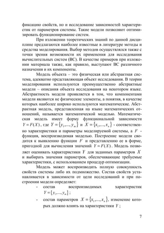 7
фиксацию свойств, но и исследование зависимостей характери-
стик от параметров системы. Такие модели позволяют оптими-
зировать функционирование систем.
При изложении теоретических знаний по данной дисци-
плине предлагаются наиболее известные в литературе методы и
средства моделирования. Выбор методов осуществлялся также с
точки зрения возможности их применения для исследования
вычислительных систем (ВС). В качестве примеров при изложе-
нии материала также, как правило, выступают ВС различного
назначения и их компоненты.
Модель объекта – это физическая или абстрактная сис-
тема, адекватно представляющая объект исследования. В теории
моделирования используются преимущественно абстрактные
модели – описания объекта исследования на некотором языке.
Абстрактность модели проявляется в том, что компонентами
модели являются не физические элементы, а понятия, в качестве
которых наиболее широко используются математические. Абст-
рактная модель, представленная на языке математических от-
ношений, называется математической моделью. Математиче-
ская модель имеет форму функциональной зависимости
( )Y F X= , где { }myyY ,...,1= и { }nxxX ,...,1= - соответствен-
но характеристики и параметры моделируемой системы, а F -
функция, воспроизводимая моделью. Построение модели сво-
дится к выявлению функции F и представлению ее в форме,
пригодной для вычисления значений ( )Y F X= . Модель позво-
ляет оценивать характеристики Y для заданных параметров X
и выбирать значения параметров, обеспечивающие требуемые
характеристики, с использованием процедур оптимизации.
Модель может воспроизводить полную совокупность
свойств системы либо их подмножество. Состав свойств уста-
навливается в зависимости от цели исследований и при по-
строении модели определяет:
- состав воспроизводимых характеристик
{ }1,..., mY y y= ;
- состав параметров { }nxxX ,...,1= , изменение кото-
рых должно влиять на характеристики Y ;
Copyright ОАО «ЦКБ «БИБКОМ» & ООО «Aгентство Kнига-Cервис»
 
