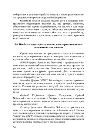 74
собираемых в результате работы модели, а также различные ви-
ды представления результирующей информации.
Одним из плюсов создания модели сети с помощью про-
граммного обеспечения является то, что уровень гибкости,
обеспечиваемый ядром моделирования, тот же, что и для моде-
лирования, написанных с нуля, но объектное построение среды
позволяет пользователю намного быстрее делать разработку,
усовершенствования и производить модели для многократного
использования.
5.4. Наиболее популярные системы моделирования имита-
ционного моделирования
Существует множество программных средств для имита-
ционного моделирования, каждое из которых дает возможность
изучения работы сети в большей или меньшей степени.
BONeS (фирма Systems and Networks) – графическая сис-
тема моделирования общего назначения для анализа архитекту-
ры систем, сетей и протоколов. Описывает модели на транс-
портном уровне и на уровне приложений. Дает возможность
анализа воздействия приложений типа клиент - сервер и новых
технологий на работу сети.
Netmaker (фирма OPNET Technologies) – проектирование
топологии, средства планирования и анализа сетей широкого
класса. Состоит из различных модулей для расчета, анализа,
проектирования, визуализации, планирования и анализа резуль-
татов.
Optimal Perfomance (фирма Compuware; Optimal
Networks) – имеет возможности быстрого оценочного и точного
моделирования, помогает оптимизировать распределенное про-
граммное обеспечение.
Prophesy (компания Abstraction Software) – простая сис-
тема для моделирования локальных и глобальных сетей. Позво-
ляет оценить время реакции компьютера на запрос, количество
"хитов" на WWW-сервере, количество рабочих станций для об-
служивания активного оборудования, запас производительности
сети при поломке определенного оборудования.
Copyright ОАО «ЦКБ «БИБКОМ» & ООО «Aгентство Kнига-Cервис»
 