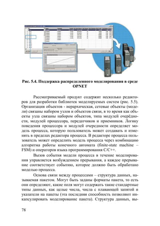 78
Рис. 5.4. Поддержка распределенного моделирования в среде
OPNET
Рассматриваемый продукт содержит несколько редакто-
ров для разработки библиотек моделируемых систем (рис. 5.5).
Организация объектов - иерархическая, сетевые объекты (моде-
ли) связаны набором узлов и объектов связи, в то время как объ-
екты узла связаны набором объектов, типа модулей очерёдно-
сти, модулей процессора, передатчиков и приемников. Логику
поведения процессора и модулей очередности определяет мо-
дель процесса, которую пользователь может создавать и изме-
нять в пределах редактора процесса. В редакторе процесса поль-
зователь может определить модель процесса через комбинацию
алгоритма работы конечного автомата (finite-state machine –
FSM) и операторов языка программирования C/C++.
Вызов события модели процесса в течение моделирова-
ния управляется возбуждением прерывания, а каждое прерыва-
ние соответствует событию, которое должно быть обработано
моделью процесса.
Основа связи между процессами – структура данных, на-
зываемая пакетом. Могут быть заданы форматы пакета, то есть
они определяют, какие поля могут содержать такие стандартные
типы данных, как целые числа, числа с плавающей запятой и
указатели на пакеты (эта последняя способность позволяют ин-
капсулировать моделирование пакета). Структура данных, вы-
Copyright ОАО «ЦКБ «БИБКОМ» & ООО «Aгентство Kнига-Cервис»
 