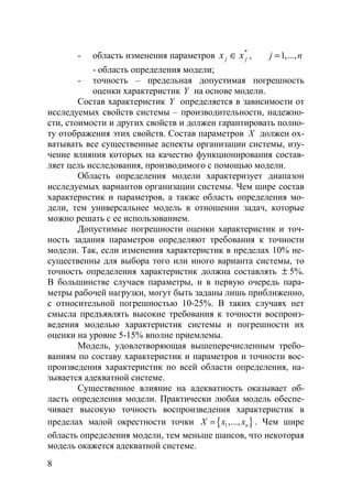 8
- область изменения параметров *
jj xx ∈ , 1,...,j n=
- область определения модели;
- точность – предельная допустимая погрешность
оценки характеристик Y на основе модели.
Состав характеристик Y определяется в зависимости от
исследуемых свойств системы – производительности, надежно-
сти, стоимости и других свойств и должен гарантировать полно-
ту отображения этих свойств. Состав параметров X должен ох-
ватывать все существенные аспекты организации системы, изу-
чение влияния которых на качество функционирования состав-
ляет цель исследования, производимого с помощью модели.
Область определения модели характеризует диапазон
исследуемых вариантов организации системы. Чем шире состав
характеристик и параметров, а также область определения мо-
дели, тем универсальнее модель в отношении задач, которые
можно решать с ее использованием.
Допустимые погрешности оценки характеристик и точ-
ность задания параметров определяют требования к точности
модели. Так, если изменения характеристик в пределах 10% не-
существенны для выбора того или иного варианта системы, то
точность определения характеристик должна составлять ± 5%.
В большинстве случаев параметры, и в первую очередь пара-
метры рабочей нагрузки, могут быть заданы лишь приближенно,
с относительной погрешностью 10-25%. В таких случаях нет
смысла предъявлять высокие требования к точности воспроиз-
ведения моделью характеристик системы и погрешности их
оценки на уровне 5-15% вполне приемлемы.
Модель, удовлетворяющая вышеперечисленным требо-
ваниям по составу характеристик и параметров и точности вос-
произведения характеристик по всей области определения, на-
зывается адекватной системе.
Существенное влияние на адекватность оказывает об-
ласть определения модели. Практически любая модель обеспе-
чивает высокую точность воспроизведения характеристик в
пределах малой окрестности точки { }1,..., nX x x= . Чем шире
область определения модели, тем меньше шансов, что некоторая
модель окажется адекватной системе.
Copyright ОАО «ЦКБ «БИБКОМ» & ООО «Aгентство Kнига-Cервис»
 