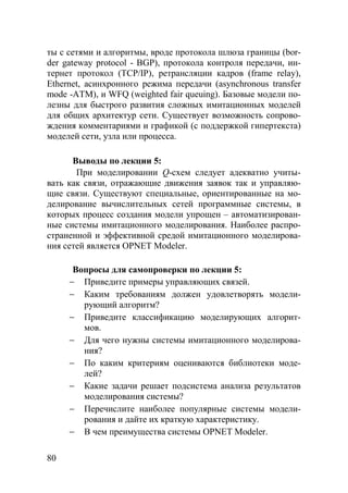 80
ты с сетями и алгоритмы, вроде протокола шлюза границы (bor-
der gateway protocol - BGP), протокола контроля передачи, ин-
тернет протокол (TCP/IP), ретрансляции кадров (frame relay),
Ethernet, асинхронного режима передачи (asynchronous transfer
mode -ATM), и WFQ (weighted fair queuing). Базовые модели по-
лезны для быстрого развития сложных имитационных моделей
для общих архитектур сети. Существует возможность сопрово-
ждения комментариями и графикой (с поддержкой гипертекста)
моделей сети, узла или процесса.
Выводы по лекции 5:
При моделировании Q-схем следует адекватно учиты-
вать как связи, отражающие движения заявок так и управляю-
щие связи. Существуют специальные, ориентированные на мо-
делирование вычислительных сетей программные системы, в
которых процесс создания модели упрощен – автоматизирован-
ные системы имитационного моделирования. Наиболее распро-
страненной и эффективной средой имитационного моделирова-
ния сетей является OPNET Modeler.
Вопросы для самопроверки по лекции 5:
− Приведите примеры управляющих связей.
− Каким требованиям должен удовлетворять модели-
рующий алгоритм?
− Приведите классификацию моделирующих алгорит-
мов.
− Для чего нужны системы имитационного моделирова-
ния?
− По каким критериям оцениваются библиотеки моде-
лей?
− Какие задачи решает подсистема анализа результатов
моделирования системы?
− Перечислите наиболее популярные системы модели-
рования и дайте их краткую характеристику.
− В чем преимущества системы OPNET Modeler.
Copyright ОАО «ЦКБ «БИБКОМ» & ООО «Aгентство Kнига-Cервис»
 