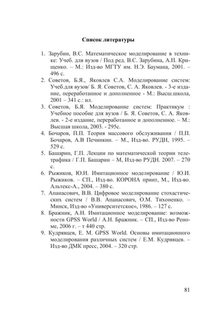 81
Список литературы
1. Зарубин, В.С. Математическое моделирование в техни-
ке: Учеб. для вузов / Под ред. В.С. Зарубина, А.П. Кри-
щенко. – М.: Изд-во МГТУ им. Н.Э. Баумана, 2001. –
496 с.
2. Советов, Б.Я., Яковлев С.А. Моделирование систем:
Учеб.для вузов/ Б. Я. Советов, С. А. Яковлев. - 3-е изда-
ние, переработанное и дополненное - М.: Высш.школа,
2001 – 341 с.: ил.
3. Советов, Б.Я. Моделирование систем: Практикум :
Учебное пособие для вузов / Б. Я. Советов, С. А. Яков-
лев. - 2-е издание, переработанное и дополненное. – М.:
Высшая школа, 2003. - 295с.
4. Бочаров, П.П. Теория массового обслуживания / П.П.
Бочаров, А.В Печинкин. – М., Изд-во. РУДН, 1995. –
529 с.
5. Башарин, Г.П. Лекции по математической теории теле-
трафика / Г.П. Башарин – М, Изд-во РУДН. 2007. – 270
c.
6. Рыжиков, Ю.И. Имитационное моделирование / Ю.И.
Рыжиков. – СП., Изд-во. КОРОНА принт, М., Изд-во.
Альтекс-А., 2004. – 380 с.
7. Апанасович, В.В. Цифровое моделирование стохастиче-
ских систем / В.В. Апанасович, О.М. Тихоненко. –
Минск, Изд-во «Университетское», 1986. – 127 с.
8. Бражник, А.Н. Имитационное моделирование: возмож-
ности GPSS World / А.Н. Бражник. – СП., Изд-во Рено-
ме, 2006 г. – т 440 стр.
9. Кудрявцев, Е. М. GPSS World. Основы имитационного
моделирования различных систем / Е.М. Кудрявцев. –
Изд-во ДМК пресс, 2004. – 320 стр.
Copyright ОАО «ЦКБ «БИБКОМ» & ООО «Aгентство Kнига-Cервис»
 
