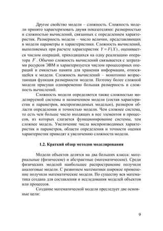 9
Другое свойство модели – сложность. Сложность моде-
ли принято характеризовать двумя показателями: размерностью
и сложностью вычислений, связанных с определением характе-
ристик. Размерность модели – число величин, представляющих
в модели параметры и характеристики. Сложность вычислений,
выполняемых при расчете характеристик ( )Y F X= , оценивает-
ся числом операций, приходящихся на одну реализацию опера-
тора F . Обычно сложность вычислений связывается с затрата-
ми ресурсов ЭВМ и характеризуется числом процессорных опе-
раций и емкостью памяти для хранения информации, относя-
щейся к модели. Сложность вычислений – монотонно возрас-
тающая функция размерности модели. Поэтому более сложной
модели присущи одновременно большая размерность и слож-
ность вычислений.
Сложность модели определяется также сложностью мо-
делируемой системы и назначением модели (состав характери-
стик и параметров, воспроизводимых моделью), размером об-
ласти определения и точностью модели. Чем сложнее система,
то есть чем больше число входящих в нее элементов и процес-
сов, из которых слагается функционирование системы, тем
сложнее модель. Увеличение числа воспроизводимых характе-
ристик и параметров, области определения и точности оценки
характеристик приводят к увеличению сложности модели.
1.2. Краткий обзор методов моделирования
Модели объектов делятся на два больших класса: мате-
риальные (физические) и абстрактные (математические). Среди
физических моделей наибольшее распространение получили
аналоговые модели. С развитием математики широкое примене-
ние получили математические модели. По существу вся матема-
тика создана для составления и исследования моделей объектов
или процессов.
Создание математической модели преследует две основ-
ные цели:
Copyright ОАО «ЦКБ «БИБКОМ» & ООО «Aгентство Kнига-Cервис»
 