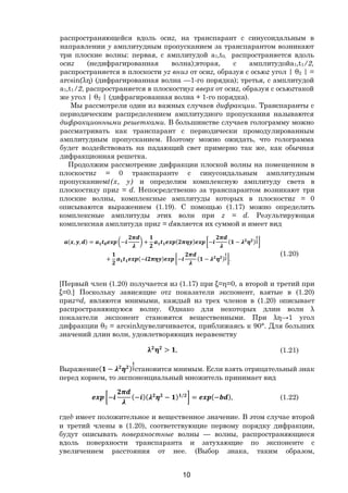 10
распространяющейся вдоль осиz, на транспарант с синусоидальным в
направлении у амплитудным пропусканием за транспарантом возникают
три плоские волны: первая, с амплитудой a1,t0, распространяется вдоль
осиz (недифрагированная волна);вторая, с амплитудойa1,t1/2,
распространяется в плоскости yz вниз от осиz, образуя с осьюz угол | θ2 | =
arcsin(λη) (дифрагированная волна —1-го порядка); третья, с амплитудой
a1,t1/2, распространяется в плоскостиyz вверх от осиz, образуя с осьюzтакой
же угол | θ2 | (дифрагированная волна + 1-го порядка).
Мы рассмотрели один из важных случаев дифракции. Транспаранты с
периодическим распределением амплитудного пропускания называются
дифракционными решетками. В большинстве случаев голограмму можно
рассматривать как транспарант с периодически промодулированным
амплитудным пропусканием. Поэтому можно ожидать, что голограмма
будет воздействовать на падающий свет примерно так же, как обычная
дифракционная решетка.
Продолжим рассмотрение дифракции плоской волны на помещенном в
плоскостиz = 0 транспаранте с синусоидальным амплитудным
пропусканиемt(х, у) и определим комплексную амплитуду света в
плоскостиху приz = d. Непосредственно за транспарантом возникают три
плоские волны, комплексные амплитуды которых в плоскостиz = 0
описываются выражением (1.19). С помощью (1.17) можно определить
комплексные амплитуды этих волн при z = d. Результирующая
комплексная амплитуда приz = dявляется их суммой и имеет вид
( , , ) = − + ( ) − ( − )
+ (− ) − ( − ) .
(1.20)
[Первый член (1.20) получается из (1.17) при ξ=η=0, а второй и третий при
ξ=0.] Поскольку зависящие отz показатели экспонент, взятые в (1.20)
приz=d, являются мнимыми, каждый из трех членов в (1.20) описывает
распространяющуюся волну. Однако для некоторых длин волн λ
показатели экспонент становятся вещественными. При λη→1 угол
дифракции θ2 = arcsinληувеличивается, приближаясь к 90°. Для больших
значений длин волн, удовлетворяющих неравенству
> , (1.21)
Выражение( − ) становится мнимым. Если взять отрицательный знак
перед корнем, то экспоненциальный множитель принимает вид
− (− )( − ) /
= (− ), (1.22)
гдеb имеет положительное и вещественное значение. В этом случае второй
и третий члены в (1.20), соответствующие первому порядку дифракции,
будут описывать поверхностные волны — волны, распространяющиеся
вдоль поверхности транспаранта и затухающие по экспоненте с
увеличением расстояния от нее. (Выбор знака, таким образом,
Copyright ОАО «ЦКБ «БИБКОМ» & ООО «Aгентство Kнига-Cервис»
 