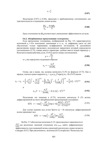 101
≈
(5.87)
Подставляя (5.87) в (5.84), приходим к приближенному соотношению для
чувствительности к изменению длины волны:
∆λ
λ
≈
d ctgθ
T
(5.88)
Здесь отклонение на ∆λ соответствует уменьшению эффективности до нуля.
5.6.2. Абсорбционные пропускающие голограммы
Если пропускание голограммы, изображенной на Рис. 5.5, характеризуется
величиной = 0 и конечными значениями α и α1, то дифракция света на ней
обусловлена только вариациями коэффициента поглощения. В дальнейшем
рассмотрении можно продолжать пользоваться параметром который определяется
соотношением (5.75), однако вместо параметраv удобнее ввести новый параметр va.
Константа взаимодействия [см. (5.41)] дается теперь соотношением
χ = −
iα
2
(5.89)
и va мы определим следующим образом:
v = −
α T
2cosθ
(5.90)
Снова, как и выше, мы должны вычислить S (Т) по формуле (5.73). Как и
прежде, сначала нужно выразить − и . черезξ иva. Из (5.67) имеем
γ − γ = −
Γ
c
+
α
c c
/
=
α
cosθ
−
Γ
cosθ
/
=
2
T
(v − ξ ) /
(5.91)
и
γ . T = −
α T
2cosθ
− iξ ± (v − ξ ) / (5.92)
Подставляя эти значения в (5.73), получаем амплитуду S (Т) волны,
дифрагированной на чисто абсорбционной пропускающей голограмме:
S(T) = − exp −
αT
cosθ
exp (−iξ)
sh(v − ξ ) /
(1 − ξ /v ) /
(5.93)
Для случая падения под углом Брэгга (ξ = 0) амплитуда дифрагированной
волны принимает вид
S(T) = − exp −
αT
cosθ
sh
α T
2cosθ
(5.94)
На Рис. 5.7 абсолютные величины S (Т) представлены в зависимости от
для различных значений отношения α/α1.Чтобы найти дифракционную
эффективность (для падающей волны единичной амплитуды), нужно возвести
в квадрат |S(Т)|. При увеличении α1 величина |S(Т)| возрастает. Поскольку мы
Copyright ОАО «ЦКБ «БИБКОМ» & ООО «Aгентство Kнига-Cервис»
 