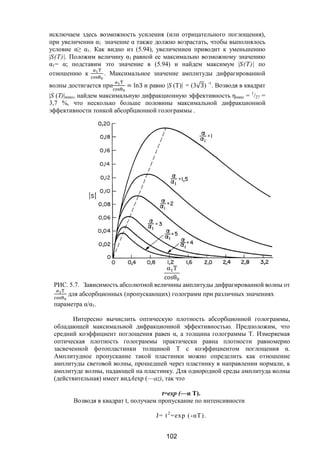 102
исключаем здесь возможность усиления (или отрицательного поглощения),
при увеличении α1 значение α также должно возрастать, чтобы выполнялось
условие α≥ α1. Как видно из (5.94), увеличениеα приводит к уменьшению
|S(Т)|. Положим величину α1 равной ее максимально возможному значению
α1= α; подставим это значение в (5.94) и найдем максимум |S(Т)| по
отношению к . Максимальное значение амплитуды дифрагированной
волны достигается при = ln3 и равно |S (T)| = (3√3) -1
. Возводя в квадрат
|S (Т)|макс, найдем максимальную дифракционную эффективность ηмакс = 1
/27 =
3,7 %, что несколько больше половины максимальной дифракционной
эффективности тонкой абсорбционной голограммы .
α T
cosθ
РИС. 5.7. Зависимость абсолютной величины амплитуды дифрагированной волны от
для абсорбционных (пропускающих) голограмм при различных значениях
параметра α/α1.
Интересно вычислить оптическую плотность абсорбционной голограммы,
обладающей максимальной дифракционной эффективностью. Предположим, что
средний коэффициент поглощения равен α, а толщина голограммы Т. Измеряемая
оптическая плотность голограммы практически равна плотности равномерно
засвеченной фотопластинки толщиной Т с коэффициентом поглощения α.
Амплитудное пропускание такой пластинки можно определить как отношение
амплитуды световой волны, прошедшей через пластинку в направлении нормали, к
амплитуде волны, падающей на пластинку. Для однородной среды амплитуда волны
(действительная) имеет видАехр (—az), так что
t=ехр (—α Т).
Возводя в квадрат t, получаем пропускание по интенсивности
J= t2
=ехр (-αТ).
Copyright ОАО «ЦКБ «БИБКОМ» & ООО «Aгентство Kнига-Cервис»
 
