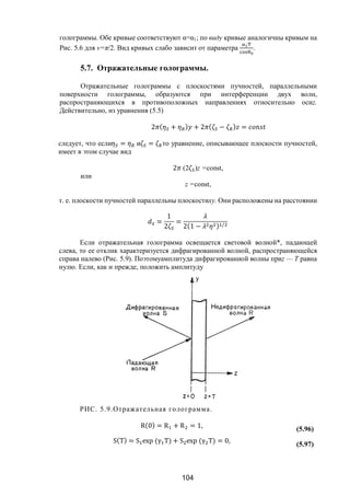 104
голограммы. Обе кривые соответствуют α=α1; по виду кривые аналогичны кривым на
Рис. 5.6 для v=π/2. Вид кривых слабо зависит от параметра .
5.7. Отражательные голограммы.
Отражательные голограммы с плоскостями пучностей, параллельными
поверхности голограммы, образуются при интерференции двух волн,
распространяющихся в противоположных направлениях относительно осиz.
Действительно, из уравнения (5.5)
2 ( + ) + 2 ( − ) =
следует, что если = и = то уравнение, описывающее плоскости пучностей,
имеет в этом случае вид
2 (2 )z =const,
или
z =const,
т. е. плоскости пучностей параллельны плоскостиху. Они расположены на расстоянии
=
1
2
=
2(1 − ) /
Если отражательная голограмма освещается световой волной*, падающей
слева, то ее отклик характеризуется дифрагированной волной, распространяющейся
справа налево (Рис. 5.9). Поэтомуамплитуда дифрагированной волны приz — Т равна
нулю. Если, как и прежде, положить амплитуду
РИС. 5.9.Отражательная голограмма.
R(0) = R + R = 1, (5.96)
S(T) = S exp (γ T) + S exp (γ T) = 0,
(5.97)
Copyright ОАО «ЦКБ «БИБКОМ» & ООО «Aгентство Kнига-Cервис»
 
