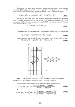 105
Используя эти граничные условия в уравнениях связанных волн, найдем
амплитуду S(0) дифрагированной волны, идущей от голограммы, при z = 0. Мы
можем сделать это, подставляя (5.96) и (5.97) в (5.63). Для z = 0 тогда получим
−iχ(R + R ) = iχ = c (γ S + γ S ) + (α + iΓ)(S + S ),
(5.98)
Поскольку (0) = (S + S ), мы должны представить первый член в правой
части (5.98) как функцию S + S , после чего (5.98) даст искомое решение. После
некоторых преобразований граничных условий (5.97) это удается сделать. Прежде
всего запишем (5.97) в виде
−S = exp(γ T) = S exp(γ T) . (5.99)
Теперь к обоим частям равенства (5.99) прибавим S (γ T). Тогда получим
S [exp(γ T) − exp(γ T)] = (S + S ) exp(γ T) .
(5.100)
Затем умножим обе части (5.99) на -1 и прибавим к ним S (γ T); это дает
S [− exp(γ T) + exp(γ T)] = (S + S ) exp(γ T).
(5.101)
РИС. 5.10. Геометрическая схема отражательнойголограммы с
плоскостями пучностей, параллельными ее поверхности.
Тогда первый член в правой части равенства (5.98) принимает вид
c (γ S + γ S )S = c
γ (S + S ) exp(γ T) − γ exp(γ T)
exp(γ T) + exp(γ T)
. (5.102)
и
S(0)(S + S ) = −iχ α + iΓ + c
γ exp(γ T) − γ exp(γ T)
exp(γ T) + exp(γ T)
. (5.103)
Copyright ОАО «ЦКБ «БИБКОМ» & ООО «Aгентство Kнига-Cервис»
 