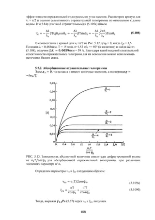 108
эффективности отражательной голограммы от угла падения. Рассмотрим кривую для
vr = π/2 и оценим селективность отражательной голограммы по отношению к длине
волны. Из (5.84) (считая отрицательным) и (5.105а) имеем
ξ = −
∆λ
λ
βTtgθ cosθ = −
∆λ
λ
βTsinθ = −
∆λ
λ
(
2πn
λ
)Tsinθ (5.108)
В соответствии с кривой для vr =π/2 на Рис. 5.12, η/η0 = 0, когда ξr0 = 3,5.
Положив λ = 0,488мкм, Т = 15 мкм, n=1,52 иθ0 == 80° (в желатине) и найдя ∆ из
(5.108), получим |∆ | = , мкм = 59 А. Благодаря такой высокой спектральной
селективности отражательных голограмм для их освещения можно использовать
источники белого света.
5.7.2. Абсорбционные отражательные голограммы
Здесь = , тогда как а и имеют конечные значения, а постоянная =
− /
РИС. 5.13. Зависимость абсолютной величины амплитуды дифрагированной волны
от / для абсорбционной отражательной голограммы при различных
значениях параметра α/ α1
Определим параметры vra и ξrа следующим образом:
v = α T/2cosψ (5.109a)
ξ =
αT
cosψ
+
iΓT
2cosψ
(5.109б)
Тогда, выражая , в (5.67) через vra и ξra, получаем
Copyright ОАО «ЦКБ «БИБКОМ» & ООО «Aгентство Kнига-Cервис»
 