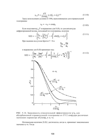 109
γ , T =
iΓT
2cosψ
± (ξ + v ) / (5.110)
Здесь использовано условие (5.104), выполняющееся для отражательной
голограммы:
c = −c = cosψ (5.103)
Если подставить , в выражение для S (0), то для амплитуды
дифрагированной волны, исходящей из голограммы, получим
S(0) = −
ξ
v
+
ξ
v
− 1 cth(ξ + v )
(5.111)
При падении под углом Брэгга Г = 0 и
=
и выражение для S (0) принимает вид
S(0) = − + − 1 cth
T
cosψ
α +
(5.112)
РИС. 5.14. Зависимость относительной эффективности η/η0 для
абсорбционной отражательной голограммы от ГT/2 при различных
значениях параметра / и α1=α.
Оптимальная величина |S (0) | достигается, когда α1 принимает максимальное
значение α1=α. Тогда
Copyright ОАО «ЦКБ «БИБКОМ» & ООО «Aгентство Kнига-Cервис»
 