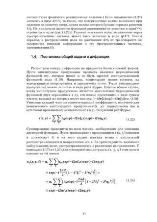 11
соответствует физически реализуемому явлению.) Если неравенство (1.21)
записать в виде λ>1/η, то видно, что поверхностные волны возникают при
падении на решетку света, длина волны которого больше периода решетки
1/η. Их амплитуда является функцией расстоянияd от решетки и приd>>λ
стремится к нулю [см. (1.22)]. Условие затухания волн, выраженное через
пространственные частоты, может быть записано в виде η>1/λ. Таким
образом, в распределении поля на расстоянии d>λ от транспаранта не
содержится никакой информации о его пространственных частотах,
превышающих1/λ.
1.4. Постановка общей задачи о дифракции
Рассмотрим теперь дифракцию на предметах более сложной формы.
Пусть амплитудное пропускание предмета является периодической
функцией оту, которая может и не быть простой косинусоидальной
функцией вида (1.18). Например, транспарант может состоять из
чередующихся непрозрачных и прозрачных полос. Тогда амплитудное
пропускание можно записать в виде ряда Фурье. В более общем случае,
когда амплитудное пропускание является комплексной периодической
функцией двух переменных х иy, его можно представить в виде суммы
членов, каждый из которых имеет вид ехр (—i2 ξx)ехр(—i2 ξy)[см. (1.5)].
Умножая каждый член на соответствующий коэффициент, получаем для
комплексного амплитудного пропусканияt(x, y), периодически (но в
остальном произвольно) зависящего от х и y, следующий ряд Фурье:
( , ) = (− ) (− ). (1.22)
Суммирование проводится по всем членам, необходимым для описания
двумерной функции. Пусть транспарант с пропусканием t (x, у) помещен
в плоскостьz= 0, и на него падает плоская волна с амплитудой
распространяющаяся в направлении оси z. За транспарантом возникает
набор плоских волн, распространяющихся в различных направлениях. С
помощью (1.17) и (1.23) для суммарной амплитуды а2 (х, у, d) этих волн в
плоскостиz =d имеем
( , , ) = [ (− ) (− )
× (− − − ) =
= [ (− − − )
× (− ) (− ).
(1.24)
Copyright ОАО «ЦКБ «БИБКОМ» & ООО «Aгентство Kнига-Cервис»
 